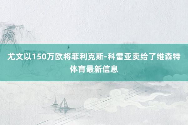 尤文以150万欧将菲利克斯-科雷亚卖给了维森特体育最新信息