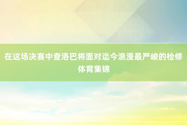 在这场决赛中查洛巴将面对迄今浪漫最严峻的检修体育集锦