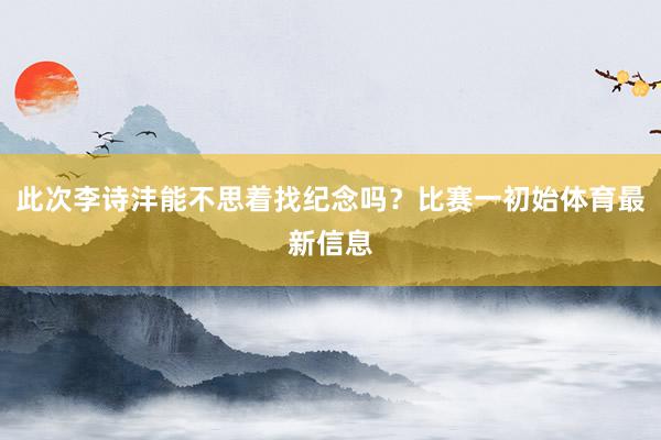 此次李诗沣能不思着找纪念吗？比赛一初始体育最新信息