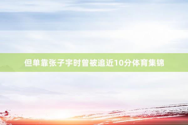 但单靠张子宇时曾被追近10分体育集锦