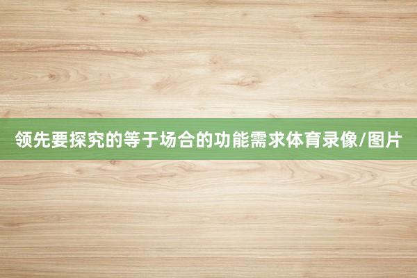 领先要探究的等于场合的功能需求体育录像/图片