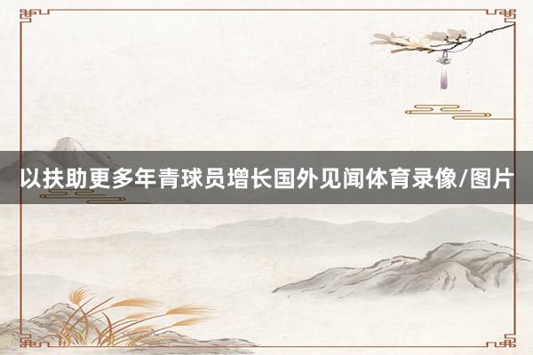 以扶助更多年青球员增长国外见闻体育录像/图片
