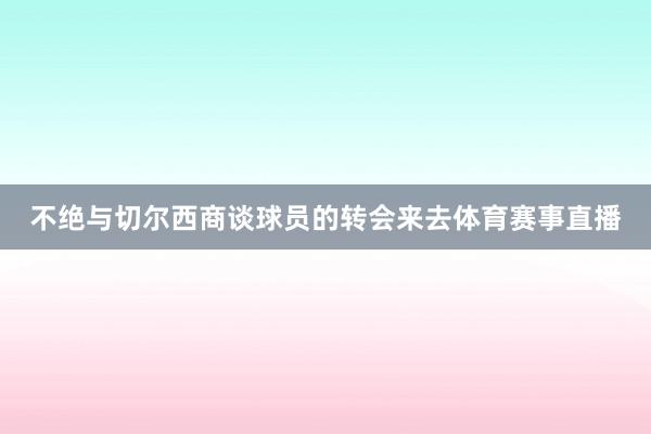 不绝与切尔西商谈球员的转会来去体育赛事直播
