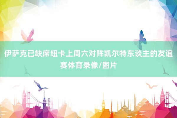 伊萨克已缺席纽卡上周六对阵凯尔特东谈主的友谊赛体育录像/图片