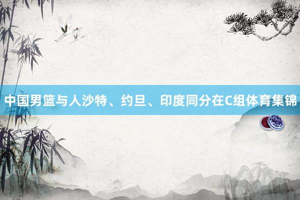 中国男篮与人沙特、约旦、印度同分在C组体育集锦