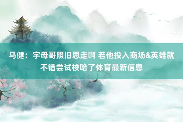 马健:字母哥照旧思走啊 若他投入商场&英雄就不错尝试梭哈了体育最新信息
