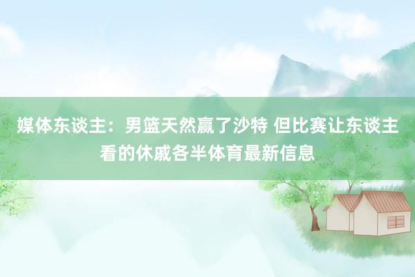 媒体东谈主：男篮天然赢了沙特 但比赛让东谈主看的休戚各半体育最新信息