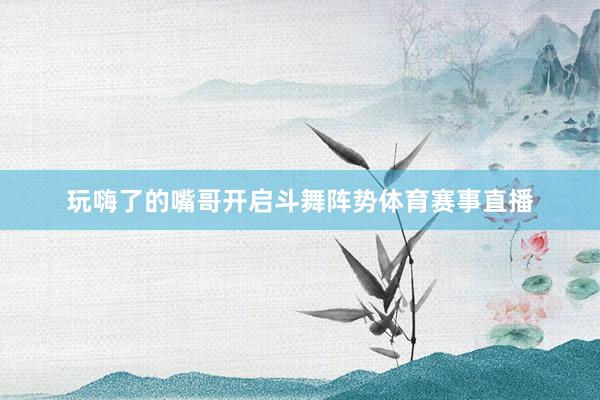 玩嗨了的嘴哥开启斗舞阵势体育赛事直播
