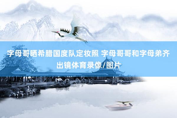 字母哥晒希腊国度队定妆照 字母哥哥和字母弟齐出镜体育录像/图片