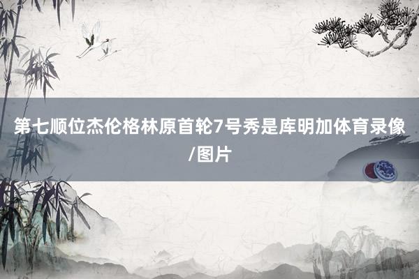 第七顺位杰伦格林原首轮7号秀是库明加体育录像/图片