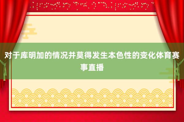 对于库明加的情况并莫得发生本色性的变化体育赛事直播
