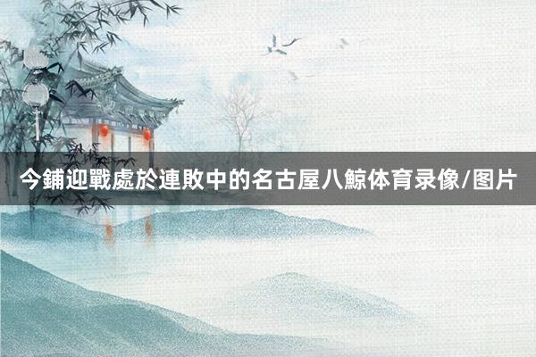 今鋪迎戰處於連敗中的名古屋八鯨体育录像/图片