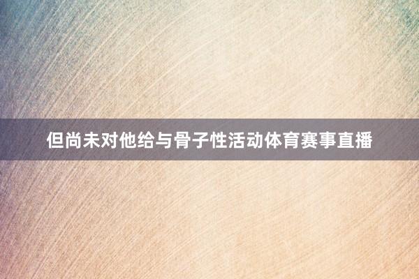 但尚未对他给与骨子性活动体育赛事直播