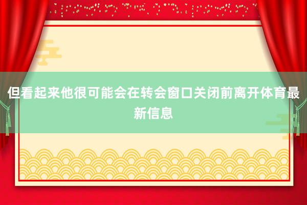 但看起来他很可能会在转会窗口关闭前离开体育最新信息