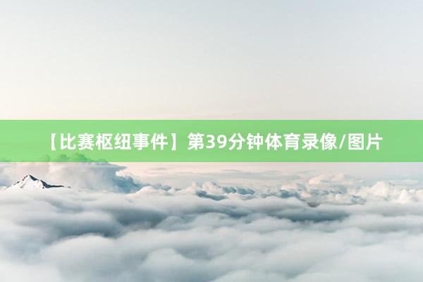 【比赛枢纽事件】第39分钟体育录像/图片