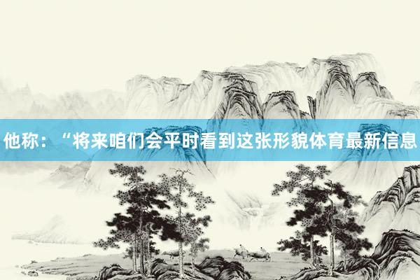 他称：“将来咱们会平时看到这张形貌体育最新信息