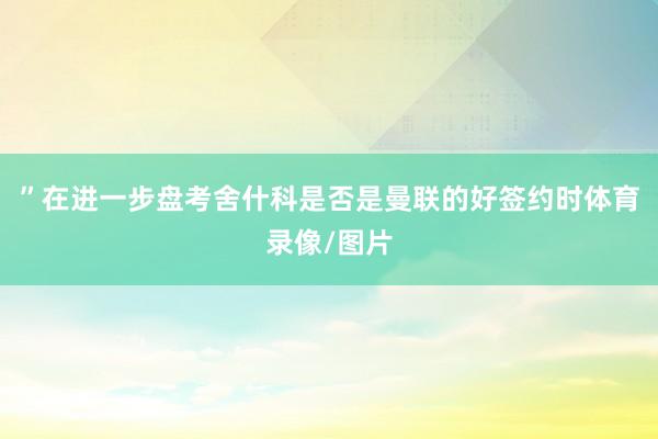 ”在进一步盘考舍什科是否是曼联的好签约时体育录像/图片