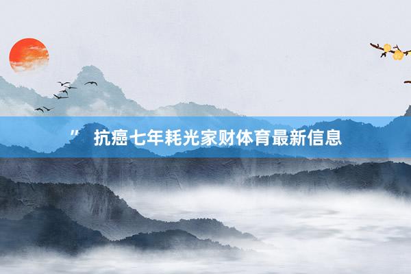 ”  抗癌七年耗光家财体育最新信息